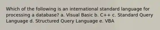 Which of the following is an international standard language for processing a​ database? a. Visual Basic b. ​C++ c. Standard Query Language d. Structured Query Language e. VBA