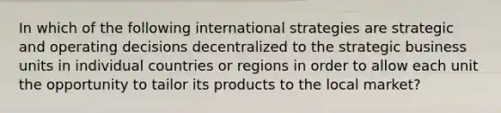 In which of the following international strategies are strategic and operating decisions decentralized to the strategic business units in individual countries or regions in order to allow each unit the opportunity to tailor its products to the local market?