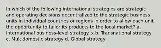 In which of the following international strategies are strategic and operating decisions decentralized to the strategic business units in individual countries or regions in order to allow each unit the opportunity to tailor its products to the local market? a. International business-level strategy. x b. Transnational strategy c. Multidomestic strategy d. Global strategy