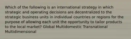 Which of the following is an international strategy in which strategic and operating decisions are decentralized to the strategic business units in individual countries or regions for the purpose of allowing each unit the opportunity to tailor products to the local market? Global Multidomestic Transnational Multidimensional