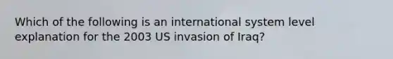 Which of the following is an international system level explanation for the 2003 US invasion of Iraq?