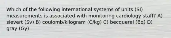 Which of the following international systems of units (SI) measurements is associated with monitoring cardiology staff? A) sievert (Sv) B) coulomb/kilogram (C/kg) C) becquerel (Bq) D) gray (Gy)