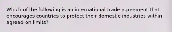 Which of the following is an international trade agreement that encourages countries to protect their domestic industries within agreed-on limits?