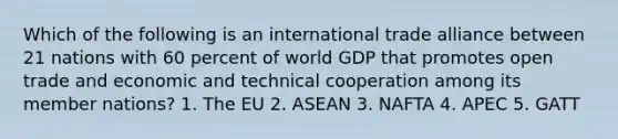 Which of the following is an international trade alliance between 21 nations with 60 percent of world GDP that promotes open trade and economic and technical cooperation among its member nations? 1. The EU 2. ASEAN 3. NAFTA 4. APEC 5. GATT