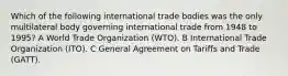 Which of the following international trade bodies was the only multilateral body governing international trade from 1948 to 1995? A World Trade Organization (WTO). B International Trade Organization (ITO). C General Agreement on Tariffs and Trade (GATT).