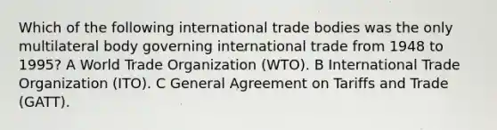 Which of the following international trade bodies was the only multilateral body governing international trade from 1948 to 1995? A World Trade Organization (WTO). B International Trade Organization (ITO). C General Agreement on Tariffs and Trade (GATT).