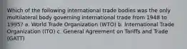 Which of the following international trade bodies was the only multilateral body governing international trade from 1948 to 1995? a. World Trade Organization (WTO) b. International Trade Organization (ITO) c. General Agreement on Tariffs and Trade (GATT)