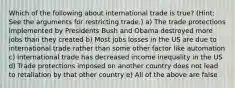 Which of the following about international trade is true? (Hint: See the arguments for restricting trade.) a) The trade protections implemented by Presidents Bush and Obama destroyed more jobs than they created b) Most jobs losses in the US are due to international trade rather than some other factor like automation c) International trade has decreased income inequality in the US d) Trade protections imposed on another country does not lead to retaliation by that other country e) All of the above are false