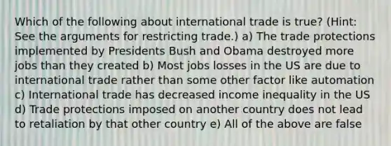 Which of the following about international trade is true? (Hint: See the arguments for restricting trade.) a) The trade protections implemented by Presidents Bush and Obama destroyed more jobs than they created b) Most jobs losses in the US are due to international trade rather than some other factor like automation c) International trade has decreased income inequality in the US d) Trade protections imposed on another country does not lead to retaliation by that other country e) All of the above are false