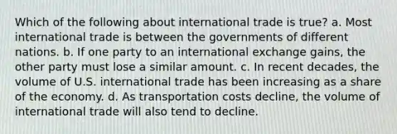 Which of the following about international trade is true? a. Most international trade is between the governments of different nations. b. If one party to an international exchange gains, the other party must lose a similar amount. c. In recent decades, the volume of U.S. international trade has been increasing as a share of the economy. d. As transportation costs decline, the volume of international trade will also tend to decline.