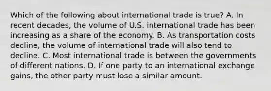 Which of the following about international trade is true? A. In recent decades, the volume of U.S. international trade has been increasing as a share of the economy. B. As transportation costs decline, the volume of international trade will also tend to decline. C. Most international trade is between the governments of different nations. D. If one party to an international exchange gains, the other party must lose a similar amount.