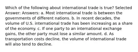 Which of the following about international trade is true? Selected Answer: Answers: a. Most international trade is between the governments of different nations. b. In recent decades, the volume of U.S. international trade has been increasing as a share of the economy. c. If one party to an international exchange gains, the other party must lose a similar amount. d. As transportation costs decline, the volume of international trade will also tend to decline.