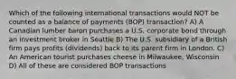 Which of the following international transactions would NOT be counted as a balance of payments (BOP) transaction? A) A Canadian lumber baron purchases a U.S. corporate bond through an investment broker in Seattle B) The U.S. subsidiary of a British firm pays profits (dividends) back to its parent firm in London. C) An American tourist purchases cheese in Milwaukee, Wisconsin D) All of these are considered BOP transactions