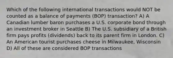 Which of the following international transactions would NOT be counted as a balance of payments (BOP) transaction? A) A Canadian lumber baron purchases a U.S. corporate bond through an investment broker in Seattle B) The U.S. subsidiary of a British firm pays profits (dividends) back to its parent firm in London. C) An American tourist purchases cheese in Milwaukee, Wisconsin D) All of these are considered BOP transactions