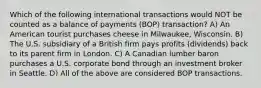 Which of the following international transactions would NOT be counted as a balance of payments (BOP) transaction? A) An American tourist purchases cheese in Milwaukee, Wisconsin. B) The U.S. subsidiary of a British firm pays profits (dividends) back to its parent firm in London. C) A Canadian lumber baron purchases a U.S. corporate bond through an investment broker in Seattle. D) All of the above are considered BOP transactions.