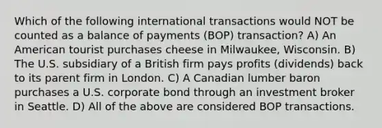 Which of the following international transactions would NOT be counted as a balance of payments (BOP) transaction? A) An American tourist purchases cheese in Milwaukee, Wisconsin. B) The U.S. subsidiary of a British firm pays profits (dividends) back to its parent firm in London. C) A Canadian lumber baron purchases a U.S. corporate bond through an investment broker in Seattle. D) All of the above are considered BOP transactions.