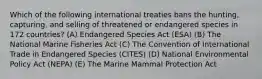 Which of the following international treaties bans the hunting, capturing, and selling of threatened or endangered species in 172 countries? (A) Endangered Species Act (ESA) (B) The National Marine Fisheries Act (C) The Convention of International Trade in Endangered Species (CITES) (D) National Environmental Policy Act (NEPA) (E) The Marine Mammal Protection Act