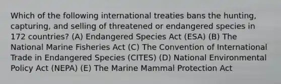 Which of the following international treaties bans the hunting, capturing, and selling of threatened or endangered species in 172 countries? (A) Endangered Species Act (ESA) (B) The National Marine Fisheries Act (C) The Convention of International Trade in Endangered Species (CITES) (D) National Environmental Policy Act (NEPA) (E) The Marine Mammal Protection Act