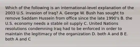 Which of the following is an international-level explanation of the 2003 U.S. invasion of Iraq? A. George W. Bush has sought to remove Saddam Hussein from office since the late 1990's B. the U.S. economy needs a stable oil supply C. United Nations resolutions condemning Iraq had to be enforced in order to maintain the legitimacy of the organization D. both A and B E. both A and C