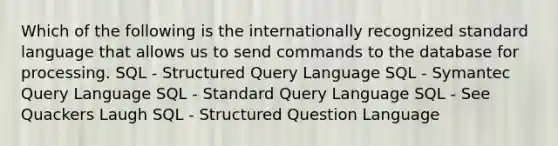 Which of the following is the internationally recognized standard language that allows us to send commands to the database for processing. SQL - Structured Query Language SQL - Symantec Query Language SQL - Standard Query Language SQL - See Quackers Laugh SQL - Structured Question Language