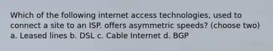 Which of the following internet access technologies, used to connect a site to an ISP. offers asymmetric speeds? (choose two) a. Leased lines b. DSL c. Cable Internet d. BGP