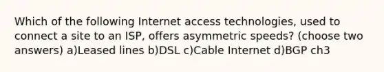 Which of the following Internet access technologies, used to connect a site to an ISP, offers asymmetric speeds? (choose two answers) a)Leased lines b)DSL c)Cable Internet d)BGP ch3