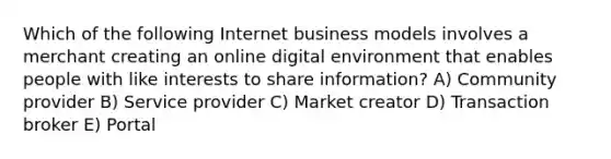 Which of the following Internet business models involves a merchant creating an online digital environment that enables people with like interests to share information? A) Community provider B) Service provider C) Market creator D) Transaction broker E) Portal