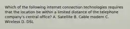 Which of the following internet connection technologies requires that the location be within a limited distance of the telephone company's central office? A. Satellite B. Cable modem C. Wireless D. DSL