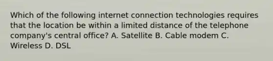 Which of the following internet connection technologies requires that the location be within a limited distance of the telephone company's central office? A. Satellite B. Cable modem C. Wireless D. DSL