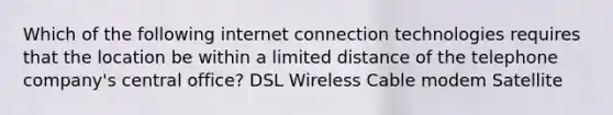 Which of the following internet connection technologies requires that the location be within a limited distance of the telephone company's central office? DSL Wireless Cable modem Satellite