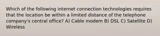 Which of the following internet connection technologies requires that the location be within a limited distance of the telephone company's central office? A) Cable modem B) DSL C) Satellite D) Wireless