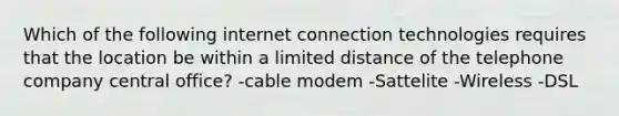 Which of the following internet connection technologies requires that the location be within a limited distance of the telephone company central office? -cable modem -Sattelite -Wireless -DSL