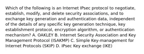 Which of the following is an Internet IPsec protocol to negotiate, establish, modify, and delete security associations, and to exchange key generation and authentication data, independent of the details of any specific key generation technique, key establishment protocol, encryption algorithm, or authentication mechanism? A. OAKLEY B. Internet Security Association and Key Management Protocol (ISAKMP) C. Simple Key-management for Internet Protocols (SKIP) D. IPsec Key exchange (IKE)