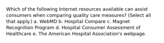 Which of the following Internet resources available can assist consumers when comparing quality care measures? (Select all that apply.) a. WebMD b. Hospital Compare c. Magnet Recognition Program d. Hospital Consumer Assessment of Healthcare e. The American Hospital Association's webpage.