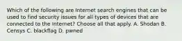 Which of the following are Internet search engines that can be used to find security issues for all types of devices that are connected to the Internet? Choose all that apply. A. Shodan B. Censys C. blackflag D. pwned