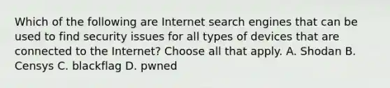 Which of the following are Internet search engines that can be used to find security issues for all types of devices that are connected to the Internet? Choose all that apply. A. Shodan B. Censys C. blackflag D. pwned