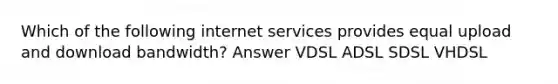 Which of the following internet services provides equal upload and download bandwidth? Answer VDSL ADSL SDSL VHDSL