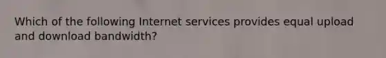 Which of the following Internet services provides equal upload and download bandwidth?