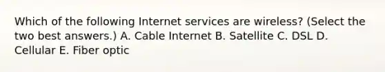 Which of the following Internet services are wireless? (Select the two best answers.) A. Cable Internet B. Satellite C. DSL D. Cellular E. Fiber optic