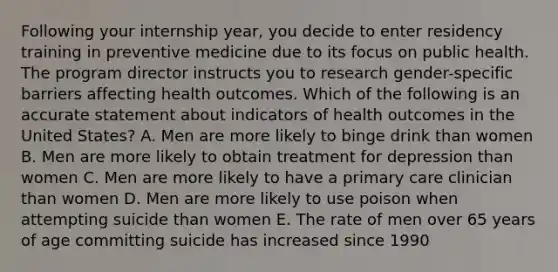 Following your internship year, you decide to enter residency training in preventive medicine due to its focus on public health. The program director instructs you to research gender-specific barriers affecting health outcomes. Which of the following is an accurate statement about indicators of health outcomes in the United States? A. Men are more likely to binge drink than women B. Men are more likely to obtain treatment for depression than women C. Men are more likely to have a primary care clinician than women D. Men are more likely to use poison when attempting suicide than women E. The rate of men over 65 years of age committing suicide has increased since 1990