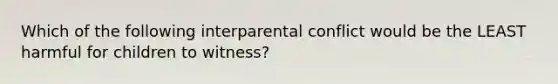 Which of the following interparental conflict would be the LEAST harmful for children to witness?