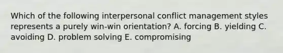 Which of the following interpersonal conflict management styles represents a purely win-win orientation? A. forcing B. yielding C. avoiding D. problem solving E. compromising