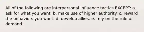 All of the following are interpersonal influence tactics EXCEPT: a. ask for what you want. b. make use of higher authority. c. reward the behaviors you want. d. develop allies. e. rely on the rule of demand.