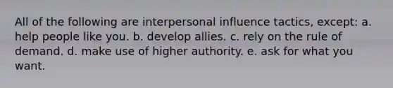 All of the following are interpersonal influence tactics, except: a. help people like you. b. develop allies. c. rely on the rule of demand. d. make use of higher authority. e. ask for what you want.