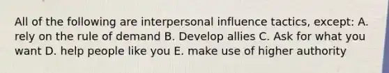 All of the following are interpersonal influence tactics, except: A. rely on the rule of demand B. Develop allies C. Ask for what you want D. help people like you E. make use of higher authority