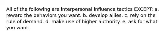 All of the following are interpersonal influence tactics EXCEPT: a. reward the behaviors you want. b. develop allies. c. rely on the rule of demand. d. make use of higher authority. e. ask for what you want.