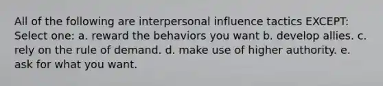 All of the following are interpersonal influence tactics EXCEPT: Select one: a. reward the behaviors you want b. develop allies. c. rely on the rule of demand. d. make use of higher authority. e. ask for what you want.