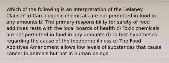 Which of the following is an interpretation of the Delaney Clause? a) Carcinogenic chemicals are not permitted in food in any amounts b) The primary responsibility for safety of food additives rests with the local boards of health c) Toxic chemicals are not permitted in food in any amounts d) To test hypotheses regarding the cause of the foodborne illness e) The Food Additives Amendment allows low levels of substances that cause cancer in animals but not in human beings