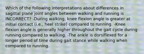 Which of the following interpretations about differences in sagittal plane joint angles between walking and running is INCORRECT? -During walking, knee flexion angle is greater at initial contact (i.e., heel strike) compared to running. -Knee flexion angle is generally higher throughout the gait cycle during running compared to walking. -The ankle is dorsiflexed for a longer period of time during gait stance while walking when compared to running.