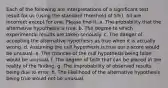 Each of the following are interpretations of a significant test result for us (using the standard threshold of 5%). All are incorrect except for one. Please find it. a. The probability that the alternative hypothesis is true. b. The degree to which experimental results are taken seriously. c. The danger of accepting the alternative hypothesis as true when it is actually wrong. d. Assuming the null hypothesis is true our z-score would be unusual. e. The chances of the null hypothesis being false would be unusual. f. The degree of faith that can be placed in the reality of the finding. g. The improbability of observed results being due to error. h. The likelihood of the alternative hypothesis being true would not be unusual.